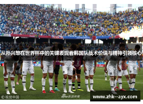 从孙兴慜在世界杯中的关键表现看韩国队战术价值与精神引领核心