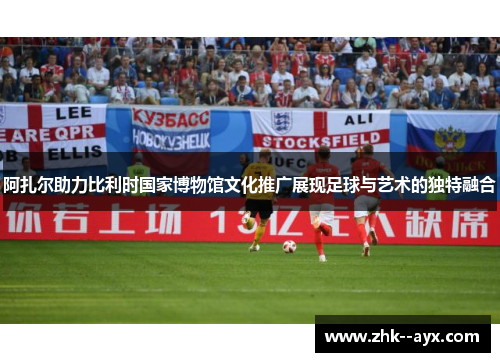 阿扎尔助力比利时国家博物馆文化推广展现足球与艺术的独特融合