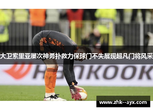 大卫索里亚屡次神勇扑救力保球门不失展现超凡门将风采 大卫索里亚屡次神勇扑救力保球门不失展现超凡门将风采