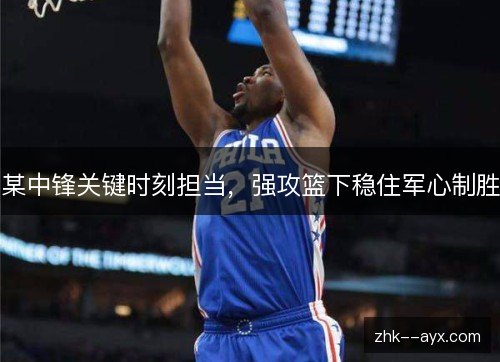 某中锋关键时刻担当，强攻篮下稳住军心制胜